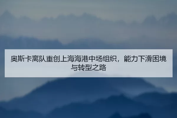 ao-si-ka-li-dui-zhong-chuang-shang-hai-hai-gang-zhong-chang-zu-zhi-neng-li-xia-hua-kun-jing-yu-zhuan-xing-zhi-lu-2-978.jpg