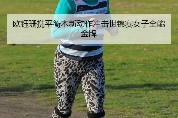 欧钰珊携平衡木新动作冲击世锦赛女子全能金牌