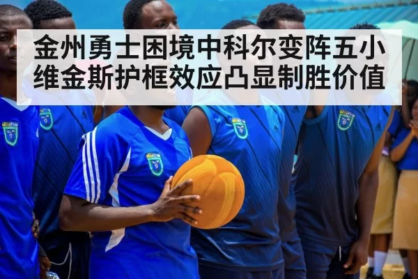 金州勇士困境中科尔变阵五小 维金斯护框效应凸显制胜价值