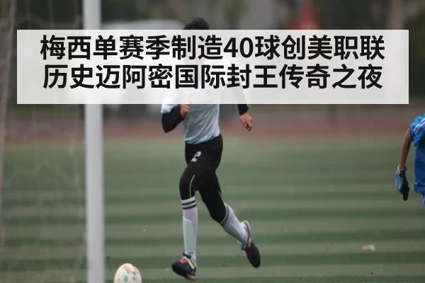 梅西单赛季制造40球创美职联历史迈阿密国际封王传奇之夜