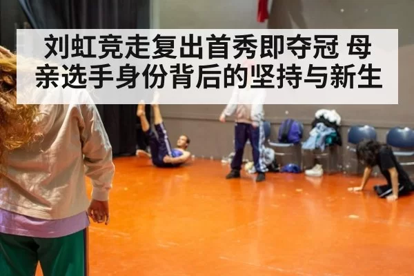 刘虹竞走复出首秀即夺冠 母亲选手身份背后的坚持与新生
